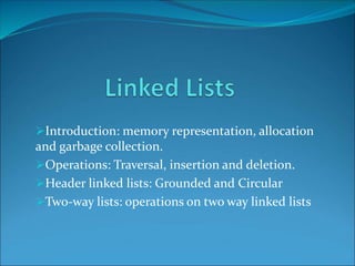Introduction: memory representation, allocation
and garbage collection.
Operations: Traversal, insertion and deletion.
Header linked lists: Grounded and Circular
Two-way lists: operations on two way linked lists
 