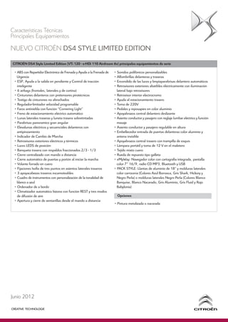 Características Técnicas
Principales Equipamientos
NUEVO CITROËN DS4 STYLE LIMITED EDITION
CITROËN DS4 Style Limited Edition (VTi 120 - e-HDi 110 Airdream 6v) principales equipamientos de serie

 • ABS con Repartidor Electrónico de Frenada y Ayuda a la Frenada de   • Sonidos polifónicos personalizables
   Urgencia                                                            • Alfombrillas delanteras y traseras
 • ESP, Ayuda a la salida en pendiente y Control de tracción           • Encendido de las luces y limpiaparabrisas delantero automáticos
   inteligente                                                         • Retrovisores exteriores abatibles eléctricamente con iluminación
 • 6 airbags (frontales, laterales y de cortina)                         lateral bajo retrovisores
 • Cinturones delanteros con pretensores pirotécnicos                  • Retrovisor interior electrocromo
 • Testigo de cinturones no abrochados                                 • Ayuda al estacionamiento trasero
 • Regulador-limitador velocidad programable                           • Toma de 220V
 • Faros antiniebla con función “Cornering Light”                      • Pedales y reposapies en color aluminio
 • Freno de estacionamiento eléctrico automático                       • Apoyabrazos central delantero deslizante
 • Lunas laterales traseras y luneta trasera sobretintadas             • Asiento conductor y pasajero con reglaje lumbar eléctrico y función
 • Parabrisas panoramico gran angular                                    masaje
 • Elevalunas eléctricos y secuenciales delanteros con                 • Asiento conductor y pasajero regulable en altura
   antipinzamiento                                                     • Embellecedor entrada de puertas delanteras color aluminio y
 • Indicador de Cambio de Marcha                                         antena invisible
 • Retrovisores exteriores eléctricos y térmicos                       • Apoyabrazos central trasero con trampilla de esquís
 • Luces LEDS de posición                                              • Lámpara portátil y toma de 12 V en el maletero
 • Banqueta trasera con respaldos fraccionados 2/3 - 1/3               • Tejido mixto cuero
 • Cierre centralizado con mando a distancia                           • Rueda de repuesto tipo galleta
 • Cierre automático de puertas y portón al iniciar la marcha          • eMyWay: Navegador color con cartografia integrada, pantalla
 • Volante forrado en cuero                                              color 7” 16/9, radio CD MP3, Bluetooth y USB
 • Fijaciones Isofix de tres puntos en asientos laterales traseros     • PACK STYLE: Llantas de aluminio de 18” y molduras laterales
 • 3 apoyacabezas traseros escamoteables                                 color carrocería (Colores Azul Borrasca, Gris Shark, Hickory y
 • Cuadro de instrumentos con personalización de la tonalidad de         Negro Perla) o molduras laterales Negro Perla (Colores Blanco
   blanco a azul                                                         Banquise, Blanco Nacarado, Gris Aluminio, Gris Fluid y Rojo
 • Ordenador de a bordo                                                  Babylonia)
 • Climatizador automático bizona con función REST y tres modos
   de difusión de aire                                                   Opciones
 • Apertura y cierre de ventanillas desde el mando a distancia
                                                                       • Pintura metalizada o nacarada




Junio 2012
 