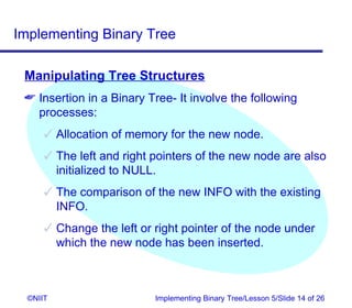 Implementing Binary Tree

 Manipulating Tree Structures
  Insertion in a Binary Tree- It involve the following
   processes:
       Allocation of memory for the new node.
       The left and right pointers of the new node are also
        initialized to NULL.
       The comparison of the new INFO with the existing
        INFO.
       Change the left or right pointer of the node under
        which the new node has been inserted.



  ©NIIT                    Implementing Binary Tree/Lesson 5/Slide 14 of 26
 