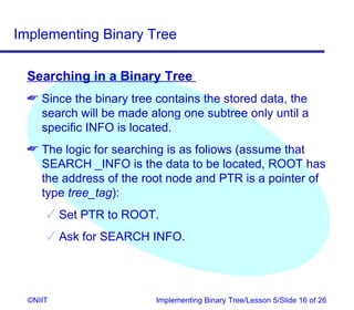 Implementing Binary Tree

 Searching in a Binary Tree
  Since the binary tree contains the stored data, the
   search will be made along one subtree only until a
   specific INFO is located.
  The logic for searching is as foliows (assume that
   SEARCH _INFO is the data to be located, ROOT has
   the address of the root node and PTR is a pointer of
   type tree_tag):
       Set PTR to ROOT.
       Ask for SEARCH INFO.




  ©NIIT                  Implementing Binary Tree/Lesson 5/Slide 16 of 26
 