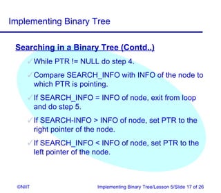 Implementing Binary Tree

 Searching in a Binary Tree (Contd..)
       While PTR != NULL do step 4.
       Compare SEARCH_INFO with INFO of the node to
        which PTR is pointing.
       If SEARCH_INFO = INFO of node, exit from loop
        and do step 5.
       If SEARCH-INFO  INFO of node, set PTR to the
        right pointer of the node.
       If SEARCH_INFO  INFO of node, set PTR to the
        left pointer of the node.



  ©NIIT                  Implementing Binary Tree/Lesson 5/Slide 17 of 26
 