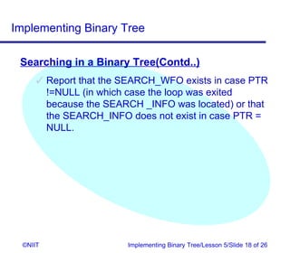 Implementing Binary Tree

 Searching in a Binary Tree(Contd..)
       Report that the SEARCH_WFO exists in case PTR
        !=NULL (in which case the loop was exited
        because the SEARCH _INFO was located) or that
        the SEARCH_INFO does not exist in case PTR =
        NULL.




  ©NIIT                 Implementing Binary Tree/Lesson 5/Slide 18 of 26
 