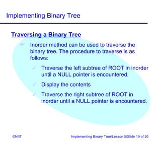 Implementing Binary Tree

 Traversing a Binary Tree
       Inorder method can be used to traverse the
        binary tree. The procedure to traverse is as
        follows:
           Traverse the left subtree of ROOT in inorder
            until a NULL pointer is encountered.
           Display the contents
           Traverse the right subtree of ROOT in
            inorder until a NULL pointer is encountered.




  ©NIIT                   Implementing Binary Tree/Lesson 5/Slide 19 of 26
 