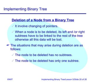 Implementing Binary Tree

      Deletion of a Node from a Binary Tree
       It involve changing of pointers.
       When a node is to be deleted, its left and /or right
        subtrees have to be linked to the rest of the tree
        otherwise all this data will be lost.
  The situations that may arise during deletion are as
   follows:
       The node to be deleted has no subtrees.
       The node to be deleted has only one subtree.




  ©NIIT                     Implementing Binary Tree/Lesson 5/Slide 20 of 26
 