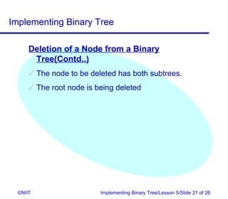 Implementing Binary Tree

      Deletion of a Node from a Binary
       Tree(Contd..)
       The node to be deleted has both subtrees.
       The root node is being deleted




  ©NIIT                   Implementing Binary Tree/Lesson 5/Slide 21 of 26
 
