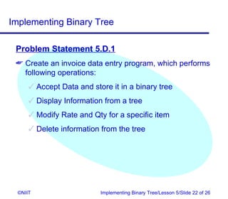 Implementing Binary Tree

 Problem Statement 5.D.1
  Create an invoice data entry program, which performs
   following operations:
       Accept Data and store it in a binary tree
       Display Information from a tree
       Modify Rate and Qty for a specific item
       Delete information from the tree




  ©NIIT                    Implementing Binary Tree/Lesson 5/Slide 22 of 26
 