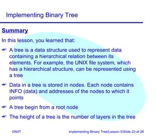 Implementing Binary Tree

Summary
In this lesson, you learned that:
 A tree is a data structure used to represent data
  containing a hierarchical relation between its
  elements. For example, the UNIX file system, which
  has a hierarchical structure, can be represented using
  a tree
 Data in a tree is stored in nodes. Each node contains
  INFO (data) and addresses of the nodes to which it
  points
 A tree begin from a root node
 The height of a tree is the number of layers in the tree

    ©NIIT                     Implementing Binary Tree/Lesson 5/Slide 23 of 26
 