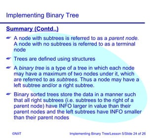 Implementing Binary Tree

Summary (Contd..)
 A node with subtrees is referred to as a parent node.
  A node with no subtrees is referred to as a terminal
  node
 Trees are defined using structures
 A binary tree is a type of a tree in which each node
  may have a maximum of two nodes under it, which
  are referred to as subtrees. Thus a node may have a
  left subtree and/or a right subtree.
 Binary sorted trees store the data in a manner such
  that all right subtrees (i.e. subtrees to the right of a
  parent node) have INFO larger in value than their
  parent nodes and the left subtrees have INFO smaller
  than their parent nodes

  ©NIIT                    Implementing Binary Tree/Lesson 5/Slide 24 of 26
 