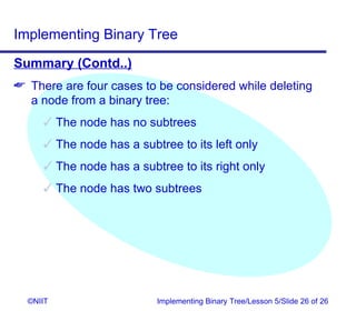 Implementing Binary Tree
Summary (Contd..)
 There are four cases to be considered while deleting
  a node from a binary tree:
      The node has no subtrees
      The node has a subtree to its left only
      The node has a subtree to its right only
      The node has two subtrees




  ©NIIT                   Implementing Binary Tree/Lesson 5/Slide 26 of 26
 