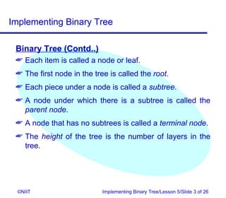 Implementing Binary Tree

 Binary Tree (Contd..)
  Each item is called a node or leaf.
  The first node in the tree is called the root.
  Each piece under a node is called a subtree.
  A node under which there is a subtree is called the
   parent node.
  A node that has no subtrees is called a terminal node.
  The height of the tree is the number of layers in the
   tree.




  ©NIIT                     Implementing Binary Tree/Lesson 5/Slide 3 of 26
 