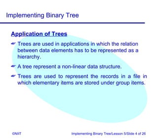 Implementing Binary Tree

 Application of Trees
  Trees are used in applications in which the relation
   between data elements has to be represented as a
   hierarchy.
  A tree represent a non-linear data structure.
  Trees are used to represent the records in a file in
   which elementary items are stored under group items.




  ©NIIT                   Implementing Binary Tree/Lesson 5/Slide 4 of 26
 