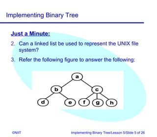 Implementing Binary Tree

 Just a Minute:
 2. Can a linked list be used to represent the UNIX file
    system?
 3. Refer the following figure to answer the following:




  ©NIIT                    Implementing Binary Tree/Lesson 5/Slide 5 of 26
 