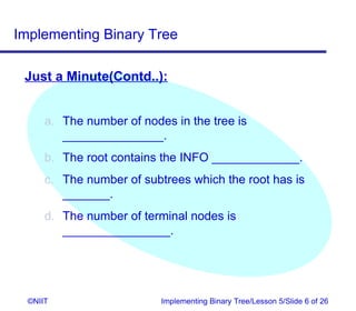 Implementing Binary Tree

 Just a Minute(Contd..):


      a. The number of nodes in the tree is
         _______________.
      b. The root contains the INFO _____________.
      c. The number of subtrees which the root has is
         _______.
      d. The number of terminal nodes is
         ________________.




  ©NIIT                    Implementing Binary Tree/Lesson 5/Slide 6 of 26
 