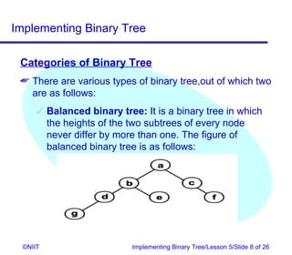 Implementing Binary Tree

 Categories of Binary Tree
  There are various types of binary tree,out of which two
   are as follows:
       Balanced binary tree: It is a binary tree in which
        the heights of the two subtrees of every node
        never differ by more than one. The figure of
        balanced binary tree is as follows:




  ©NIIT                     Implementing Binary Tree/Lesson 5/Slide 8 of 26
 