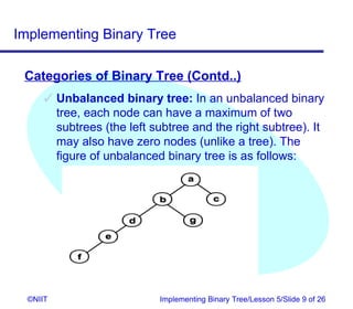Implementing Binary Tree

 Categories of Binary Tree (Contd..)
       Unbalanced binary tree: In an unbalanced binary
        tree, each node can have a maximum of two
        subtrees (the left subtree and the right subtree). It
        may also have zero nodes (unlike a tree). The
        figure of unbalanced binary tree is as follows:




  ©NIIT                     Implementing Binary Tree/Lesson 5/Slide 9 of 26
 