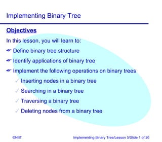 Implementing Binary Tree

Objectives
In this lesson, you will learn to:
 Define binary tree structure
 Identify applications of binary tree
 Implement the following operations on binary trees
     Inserting nodes in a binary tree
     Searching in a binary tree
     Traversing a binary tree
     Deleting nodes from a binary tree



  ©NIIT                       Implementing Binary Tree/Lesson 5/Slide 1 of 26
 