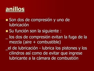 anillos
 Son dos de compresión y uno de
lubricación
 Su función son la siguiente :
_ los dos de compresión evitan la fuga de la
mezcla (aire + combustible)
_el de lubricación - lubrica los pistones y los
cilindros así como de evitar que ingrese
lubricante a la cámara de combustión
 