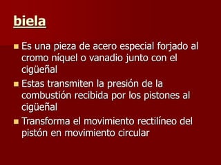 biela
 Es una pieza de acero especial forjado al
cromo níquel o vanadio junto con el
cigüeñal
 Estas transmiten la presión de la
combustión recibida por los pistones al
cigüeñal
 Transforma el movimiento rectilíneo del
pistón en movimiento circular
 
