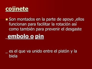 cojinete
 Son montados en la parte de apoyo ,ellos
funcionan para facilitar la rotación así
como también para prevenir el desgaste
_embolo o pin
_ es el que va unido entre el pistón y la
biela
 