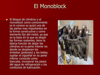 El Monoblock
 El bloque de cilindros o el
monoblock como comúnmente
se le conoce es quizá una de
las partes mas importantes en
la forma constructiva y como
elemento fijo del motor, ya que
es la base en la que se alojan
las formas restantes, tiene la
básica función de alojar los
cilindros en la parte interior en
donde se desplazan los
émbolos (pistones) y las bielas,
sujetar el cigüeñal en su parte
inferior conocido como
bancada, incorporar los pasos
del agua de refrigeración y los
conductos de lubricación.
 