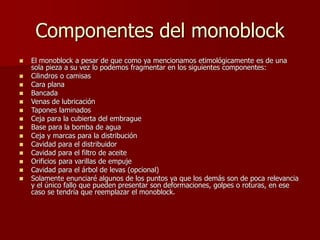 Componentes del monoblock
 El monoblock a pesar de que como ya mencionamos etimológicamente es de una
sola pieza a su vez lo podemos fragmentar en los siguientes componentes:
 Cilindros o camisas
 Cara plana
 Bancada
 Venas de lubricación
 Tapones laminados
 Ceja para la cubierta del embrague
 Base para la bomba de agua
 Ceja y marcas para la distribución
 Cavidad para el distribuidor
 Cavidad para el filtro de aceite
 Orificios para varillas de empuje
 Cavidad para el árbol de levas (opcional)
 Solamente enunciaré algunos de los puntos ya que los demás son de poca relevancia
y el único fallo que pueden presentar son deformaciones, golpes o roturas, en ese
caso se tendría que reemplazar el monoblock.
 