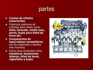 partes
 Camisa de cilindro
endurecidas.
 Cobertura extensiva de
cojinetes para motor, como
biela, bancada, media luna,
perno, bujes para árbol de
levas etc.
 Componentes de
tapa/cabeza competitivos
con los materiales y diseños
mas recientes.
 Varios otros productos como,
botadores, bombantes,
toberas, árbol de levas,
cigüeñales y bujes
 