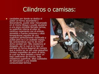 Cilindros o camisas:
 cavidades por donde se desliza el
pistón en forma ascendente y
descendente, puede estar mecanizado
en el mismo bloque o puede ajustarse
a una pieza extraíble llamada camisa,
su superficie interna al estar en
continuo rozamiento con el embolo,
sometido a fuertes presiones y altas
temperaturas requiere de una
superficie perfectamente rectificada y
pulida pero no a un acabado espejo,
las características que ha de reunir
dicha cavidad son: Alta resistencia al
desgaste, por lo cual se le hace un
estriado en forma diagonal de manera
que a contra luz se ven unos pequeños
rombos imposibles de sentir al tacto,
lo cual nos lleva también a tener un
bajo coeficiente de fricción, baja
resistencia superficial, altas cualidades
de lubricación y una estable
conductividad térmica
 