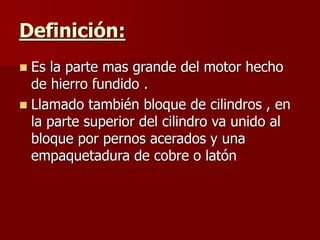 Definición:
 Es la parte mas grande del motor hecho
de hierro fundido .
 Llamado también bloque de cilindros , en
la parte superior del cilindro va unido al
bloque por pernos acerados y una
empaquetadura de cobre o latón
 