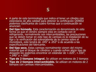 s
 A parte de esta terminología que indica el tener un cilindro con
estándares de alta calidad para obtener la certificación QS9002
podemos clasificarlos de cuatro formas que a continuación se
anuncian:
 Del tipo húmedo. Esta caracterización es denominada de esta
forma ya que el cilindro siempre esta en contacto con el
refrigerante, normalmente son intercambiables, las precauciones
que se deben tomar en este tipo de camisas es la instalación de su
liga y la verificación del sobresaliente de la camisa sobre el
monoblock, este tendrá de .045” a .053” o de acuerdo a las
especificaciones del fabricante.
 Del tipo seco. Estas camisas normalmente vienen del mismo
material que el bloque de cilindros y cuando sufren algún tipo de
desgaste los podemos encontrar en estándar de +.020”, +.030”,
+.040” y +.060”.
 Tipo de 2 tiempos integral. Se utilizan en motores de 2 tiempos
 Tipo de 2 tiempos intercambiable. Se utilizan en motores de 2
tiempos con camisas intercambiables.
 