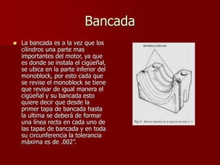 Bancada
 La bancada es a la vez que los
cilindros una parte mas
importantes del motor, ya que
es donde se instala el cigüeñal,
se ubica en la parte inferior del
monoblock, por esto cada que
se revise el monoblock se tiene
que revisar de igual manera el
cigüeñal y su bancada esto
quiere decir que desde la
primer tapa de bancada hasta
la ultima se deberá de formar
una línea recta en cada uno de
las tapas de bancada y en toda
su circunferencia la tolerancia
máxima es de .002”.
 