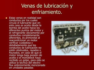 Venas de lubricación y
enfriamiento.
 Estas venas en realidad son
conductos por los cuales
circula el lubricante que en
este caso es aceite desde la
bomba del aceite hacia los
diferentes puntos del motor y
el refrigerante obviamente por
conductos completamente
diferentes, es primordial al
reacondicionar un motor
verificar cuidadosa y
detalladamente que los
conductos de lubricación no
estén obstruidos, rayados o
fisurados, en caso de que el
motor tenga baja presión de
aceite o el monoblock haya
recibido un golpe, para esto se
utiliza la técnica del electro
flux anteriormente mencionada
en unidades pasadas
 
