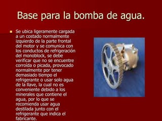 Base para la bomba de agua.
 Se ubica ligeramente cargada
a un costado normalmente
izquierdo de la parte frontal
del motor y se comunica con
los conductos de refrigeración
del monoblock, se debe
verificar que no se encuentre
corroída o picada, provocado
normalmente por tener
demasiado tiempo el
refrigerante o usar solo agua
de la llave, la cual no es
conveniente debido a los
minerales que contiene el
agua, por lo que se
recomienda usar agua
destilada junto con el
refrigerante que indica el
fabricante.
 