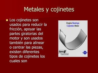 Metales y cojinetes
 Los cojinetes son
usados para reducir la
fricción, apoyar las
partes giratorias del
motor y son usados
también para alinear
o centrar las piezas,
existen diferentes
tipos de cojinetes los
cuales son
 