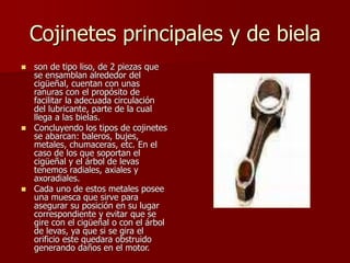 Cojinetes principales y de biela
 son de tipo liso, de 2 piezas que
se ensamblan alrededor del
cigüeñal, cuentan con unas
ranuras con el propósito de
facilitar la adecuada circulación
del lubricante, parte de la cual
llega a las bielas.
 Concluyendo los tipos de cojinetes
se abarcan: baleros, bujes,
metales, chumaceras, etc. En el
caso de los que soportan el
cigüeñal y el árbol de levas
tenemos radiales, axiales y
axoradiales.
 Cada uno de estos metales posee
una muesca que sirve para
asegurar su posición en su lugar
correspondiente y evitar que se
gire con el cigüeñal o con el árbol
de levas, ya que si se gira el
orificio este quedara obstruido
generando daños en el motor.
 