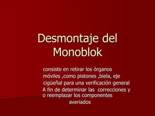 Desmontaje del
Monoblok
consiste en retirar los órganos
móviles ,como pistones ,biela, eje
cigüeñal para una verificación general
A fin de determinar las correcciones y
o reemplazar los componentes
averiados
 
