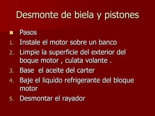 Desmonte de biela y pistones
 Pasos
1. Instale el motor sobre un banco
2. Limpie la superficie del exterior del
boque motor , culata volante .
3. Base el aceite del carter
4. Baje el liquido refrigerante del bloque
motor
5. Desmontar el rayador
 