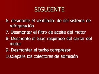 SIGUIENTE
6. desmonte el ventilador de del sistema de
refrigeración
7. Desmontar el filtro de aceite del motor
8. Desmonte el tubo respirado del carter del
motor
9. Desmontar el turbo compresor
10.Separe los colectores de admisión
 