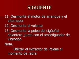 SIGUIENTE
11. Desmonte el motor de arranque y el
alternador
12. Desmonte el volante
13. Desmonte la polea del cigüeñal
delantero ,junto con el amortiguador de
vibración
Nota.
Utilizar el extractor de Poleas al
momento de retira
 