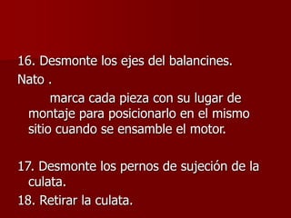 16. Desmonte los ejes del balancines.
Nato .
marca cada pieza con su lugar de
montaje para posicionarlo en el mismo
sitio cuando se ensamble el motor.
17. Desmonte los pernos de sujeción de la
culata.
18. Retirar la culata.
 