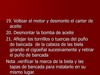 19. Voltear el motor y desmonte el carter de
aceite
20. Desmontar la bomba de aceite
21. Aflojar los tornillos o tuercas del puño
de bancada de la cabeza de las biela
girando el cigüeñal sucesivamente y retirar
el puño de bancada
Nota .verificar la marca de la biela y las
tapas de bancada para instalarlo en su
mismo lugar.
 