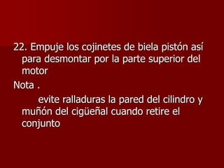 22. Empuje los cojinetes de biela pistón así
para desmontar por la parte superior del
motor
Nota .
evite ralladuras la pared del cilindro y
muñón del cigüeñal cuando retire el
conjunto
 