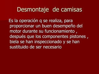 Desmontaje de camisas
Es la operación q se realiza, para
proporcionar un buen desempeño del
motor durante su funcionamiento ,
después que los componentes pistones ,
biela se han inspeccionado y se han
sustituido de ser necesario
 