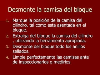Desmonte la camisa del bloque
1. Marque la posición de la camisa del
cilindro, tal como esta asentada en el
bloque.
2. Extraiga del bloque la camisa del cilindro
, utilizando la herramienta apropiada.
3. Desmonte del bloque todo los anillos
sellados.
4. Limpie perfectamente las camisas ante
de inspeccionarlos o medirlos
 