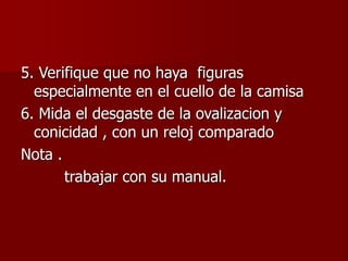 5. Verifique que no haya figuras
especialmente en el cuello de la camisa
6. Mida el desgaste de la ovalizacion y
conicidad , con un reloj comparado
Nota .
trabajar con su manual.
 