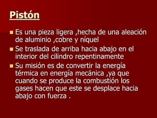 Pistón
 Es una pieza ligera ,hecha de una aleación
de aluminio ,cobre y níquel
 Se traslada de arriba hacia abajo en el
interior del cilindro repentinamente
 Su misión es de convertir la energía
térmica en energía mecánica ,ya que
cuando se produce la combustión los
gases hacen que este se desplace hacia
abajo con fuerza .
 