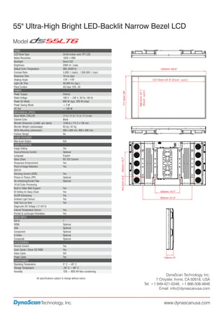 55" Ultra-High Bright LED-Backlit Narrow Bezel LCD
Model
PANEL
LCD Panel Type                                  54.64 inches color TFT LCD
Native Resolution                               1920 x 1080
Backlight                                       Direct LED
Brightness                                      5000 nit (max)
Default Color Temperature                       D65 (6500 K)                                                                         1240mm /48.8”
Contrast Ratio                                  3,000:1 (static), 1,000,000:1 (dyn)
Response Time                                   10 ms (typ)
Viewing Angle                                   178° / 178°                                                                    1217.6mm /47.9”
Light Life Time                                 50,000 hrs (typ.)
Panel Surface                                   AG Haze 10%, 3H
POWER




                                                                                                         688.4mm /27.1”
                                                                                          711.4mm /28”
Power Supply                                    Internal
Rated Voltage                                   100 V ~ 240 V, 50 Hz / 60 Hz
Power On Mode                                   600 W (typ), 920 W (max)
Power Saving Mode                               <5W
AC Out                                          < 100 W
MECHANICAL SPECS
Bezel Width (T/B/L/R)                           11.5 / 11.5 / 11.5 / 11.5 mm
Cabinet Color                                   Black
Monitor Dimension (LxHxD, w/o stand)            1240.6 x 712.2 x 126 mm
Monitor Weight (set/package)                    62 kg / 67 kg
VESA Mounting (dimension)                       400 x 400 mm, 800 x 400 mm
Fanless Design                                  No
AUDIO FEATURES
Max Audo Output                                 N/A
USER INTERFACE
Image Setting                                   Yes
Source/Volume Control                           Optional
Language                                        English
                                                                                      400mm /15.7”




Daisy Chain                                     RS-232 Control
Sharpness Enhancement                           Yes
Proof of Image Retention                        Yes
DDC/CI
Dimming Control (DCR)                           Yes
                                                                                      143.2mm /5.6”




Picture in Picture (PIP)                        Optional
De-interlacing/Comb Filter                      Optional
10 bit Color Processing
Built-in Video Wall Support                     Yes
ID Setting for Daisy Chain                      Yes                                                                                  400mm /15.7”
On/Off Scheduling                               Yes
                                                                                                                                     800mm /31.5”
Ambient Light Sensor                            Yes
Total Turn-on time                              Yes
Diagnostic DC Voltage (12 V/5 V)
Internal Temperature Sensor                     Yes
Portrait & Landscape Orientation                Yes
VIDEO INPUT
DVI-D                                           1
HDMI                                            Optional
VGA                                             Optional
Component                                       Optional
S-Video                                         Optional
Composite                                       Optional
ACCESSORIES
Remote Control                                  Yes
Users Guide / Driver CD-ROM                     Yes
Video Cable                                     DVI
Power Cable                                     Yes                                                                                     126mm /5”
ENVIRONMENT
Operating Temperature                           0° C ~ 40° C
Storage Temperature                             -20° C ~ 60° C
Humidity                                        10% ~ 80% RH Non-condensing
                                                                                                                                       DynaScan Technology, Inc.
                     All specifications subject to change without notice.                                                        7 Chrysler, Irvine, CA 92618, USA
                                                                                                                          Tel: +1 949-421-0348, +1 866-508-4848
                                                                                                                                   Email: info@dynascanusa.com


                         Technology, Inc.                                                                                               www.dynascanusa.com
 