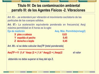 Titulo IV: De las contaminación ambiental
parrafo III: de los Agentes Físicos -2. Vibraciones
Art. 87.- La aceleración equivalente ponderada en frecuencia( Aeq)
máxima permitidad en 8 horas es la sgte:
Eje de medición Aeq. Máx. Permitida(m/seg2)
X pies a cabeza 0,63
Y espalda al pecho 0,45
Z derecha a izqda 0,45
Art. 89.- sí se debe calcular AeqTP (total ponderada)
-------------------------------------------------------------
AeqTP = V (1,4 * Aeqx )2 + ( 1,4 * Aeqy)2 + ( Aeqz)2 el valor
obtenido no debe superar el Aeq del eje Z.
Art. 83.- ..se entenderá por vibración el movimiento oscilatorio de las
partículas de los cuerpos sólidos.
 