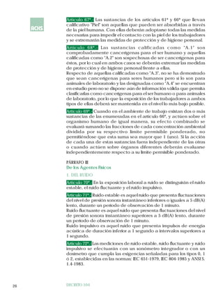 Artículo 67º.- Las sustancias de los artículos 61º y 66º que llevan
     calificativo "Piel" son aquellas que pueden ser absorbidas a través
     de la piel humana. Con ellas deberán adoptarse todas las medidas
     necesarias para impedir el contacto con la piel de los trabajadores
     y se extremarán las medidas de protección y de higiene personal.
     Artículo 68º.- Las sustancias calificadas como "A.1" son
     comprobadamente cancerígenas para el ser humano y aquellas
     calificadas como "A.2" son sospechosas de ser cancerígenas para
     éstos, por lo cual en ambos casos se deberán extremar las medidas
     de protección y de higiene personal frente a ellas.
     Respecto de aquellas calificadas como "A.3", no se ha demostrado
     que sean cancerígenas para seres humanos pero sí lo son para
     animales de laboratorio y las designadas como "A.4" se encuentran
     en estudio pero no se dispone aún de información válida que permita
     clasificarlas como cancerígenas para el ser humano o para animales
     de laboratorio, por lo que Ia exposición de los trabajadores a ambos
     tipos de ellas deberá ser mantenida en el nivel lo más bajo posible.
     Artículo 69º.- Cuando en el ambiente de trabajo existan dos o más
     sustancias de las enumeradas en el artículo 66º, y actúen sobre el
     organismo humano de igual manera, su efecto combinado se
     evaluará sumando las fracciones de cada concentración ambiental
     dividida por su respectivo Iímite permisible ponderado, no
     permitiéndose que esta suma sea mayor que 1 (uno). Si la acción
     de cada una de estas sustancias fuera independiente de las otras
     o cuando actúen sobre órganos diferentes deberán evaluarse
     independientemente respecto a su límite permisible ponderado.

     PÁRRAFO III
     De los Agentes Físicos
     1. DEL RUIDO
     Artículo 70º.- En la exposición laboral a ruido se distinguirán el ruido
     estable, el ruido fluctuante y el ruido impulsivo.
     Artículo 71º.- Ruido estable es aquel ruido que presenta fluctuaciones
     del nivel de presión sonora instantáneo inferiores o iguales a 5 dB(A)
     lento, durante un período de observación de 1 minuto.
     Ruido fluctuante es aquel ruido que presenta fluctuaciones del nivel
     de presión sonora instantáneo superiores a 5 dB(A) lento, durante
     un período de observación de 1 minuto.
     Ruido impulsivo es aquel ruido que presenta impulsos de energía
     acústica de duración inferior a 1 segundo a intervalos superiores a
     1 segundo.
     Artículo 72º.- Las mediciones de ruido estable, ruido fluctuante y ruido
     impulsivo se efectuarán con un sonómetro integrador o con un
     dosímetro que cumpla las exigencias señaladas para los tipos 0, 1
     ó 2, establecidas en las normas: IEC 651-1979, IEC 804-1985 y ANSI S.
     1.4-1983.




26   DECRETO 594
 