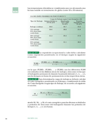 Las temperaturas obtenidas se considerarán una vez alcanzada una
     lectura estable en termómetro de globo (entre 20 a 30 minutos).


        VALORES LÍMITES PERMISIBLES DEL ÍNDICE TGBH EN ºC
                                     Carga de Trabajo según Costo Energético (M)
        Tipo de Trabajo      Liviana Inferior a      Moderada           Pesada
                                 375 Kcal/h          375 a 450       Superior a 450
                                                      Kcal/h            Kcal/h
        Trabajo continuo            30.0                 26.7             25.0
        75% trabajo                 30.6                 28.0             25.9
        25% descanso
        cada hora
        50% trabajo                 31.4                 29.4             27.9
        50% descanso
        cada hora
        25% trabajo                 32.2                 31.1             30.0
        75% descanso
        cada hora



     Artículo 97º.- La exposición ocupacional a calor debe calcularse
     como exposición ponderada en el tiempo según la siguiente
     ecuación:

                        (TGBH)1 x t1 + (TGBH)2 x t2 + .......... + (TGBH)n x tn
            TGBH =
            promedio                   t1 + t2 + .......... + tn


     en la que (TGBH)1, (TGBH)2, ... y (TGBH)n son los diferentes TGBH
     encontrados en las distintas áreas de trabajo y descanso en las que
     el trabajador permaneció durante la jornada laboral y t1, t2, ... y tn
     son los tiempos en horas de permanencia en las respectivas áreas.
     Artículo 98º.- Para determinar la carga de trabajo se deberá calcular
     el costo energético ponderado en el tiempo, considerando la tabla
     de Costo Energético según tipo de Trabajo, de acuerdo a la siguiente
     ecuación:



                       M1 x t1 + M2 x t2 + .......... + Mn x tn
             M =
          promedio             t1 + t2 + .......... + tn



     siendo M1, M2, ...y Mn el costo energético para las diversas actividades
     y períodos de descanso del trabajador durante los períodos de
     tiempo t1, t2, ... y tn (en horas).




34   DECRETO 594
 