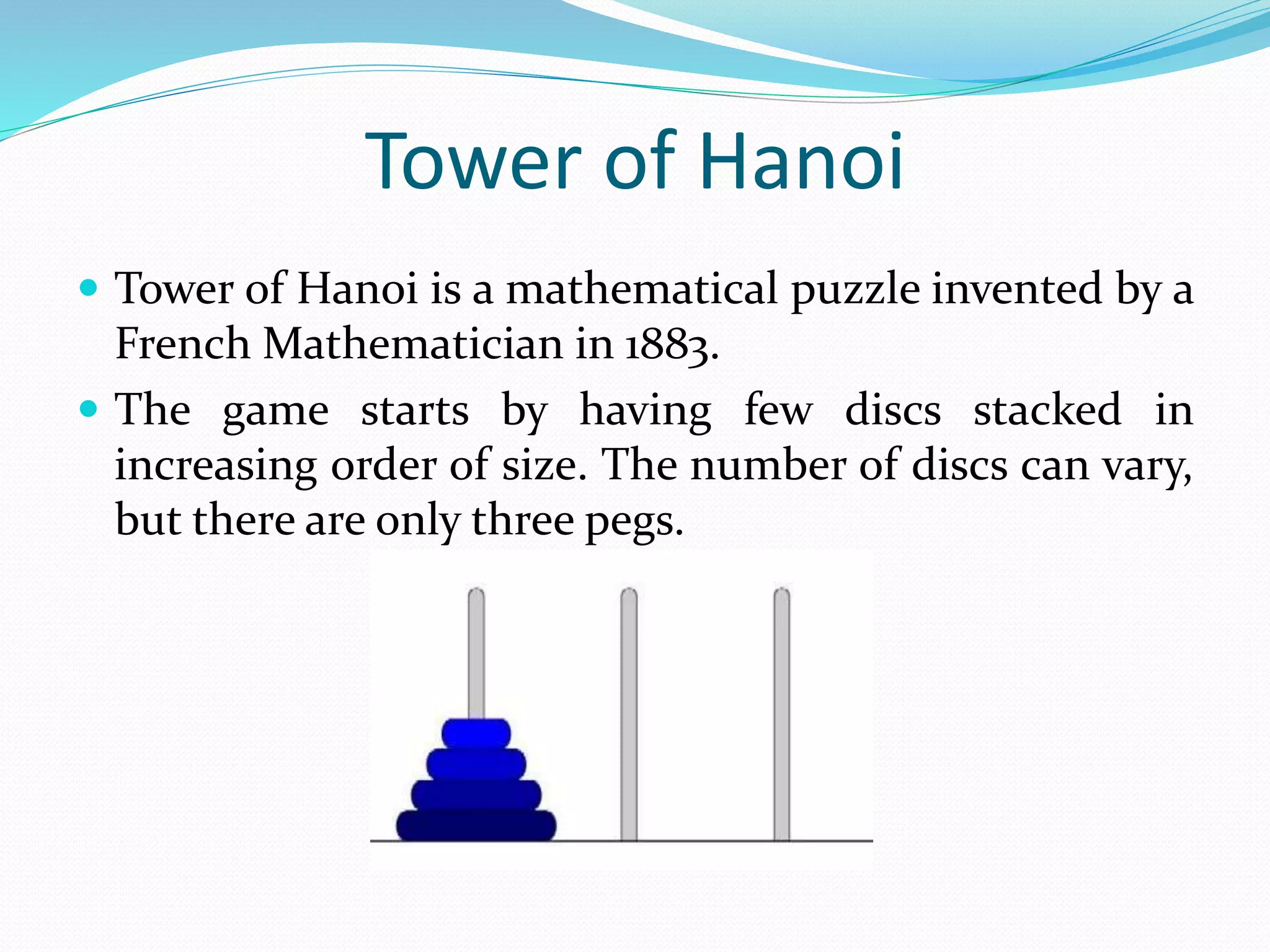 Tower of Hanoi  Tower of Hanoi is a mathematical puzzle invented by a French Mathematician in 1883.  The game starts by having few discs stacked in increasing order of size. The number of discs can vary, but there are only three pegs. 
